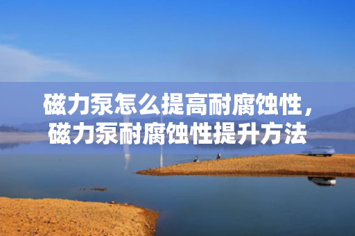 磁力泵怎么提高耐腐蚀性，磁力泵耐腐蚀性提升方法