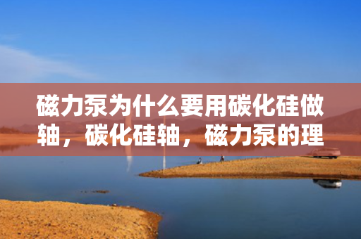 磁力泵为什么要用碳化硅做轴，碳化硅轴，磁力泵的理想选择