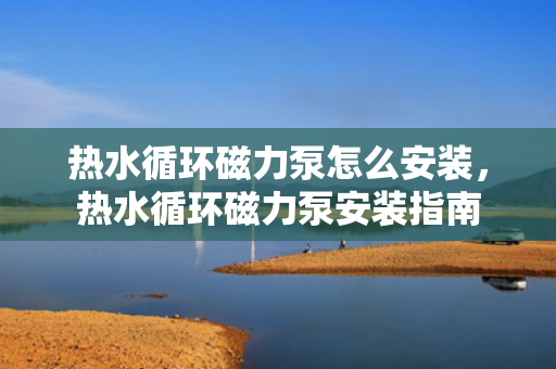 热水循环磁力泵怎么安装，热水循环磁力泵安装指南