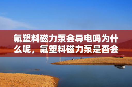 氟塑料磁力泵会导电吗为什么呢，氟塑料磁力泵是否会导电？揭秘其导电性能及原因