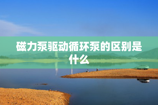 磁力泵驱动循环泵的区别是什么