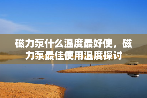 磁力泵什么温度最好使，磁力泵最佳使用温度探讨