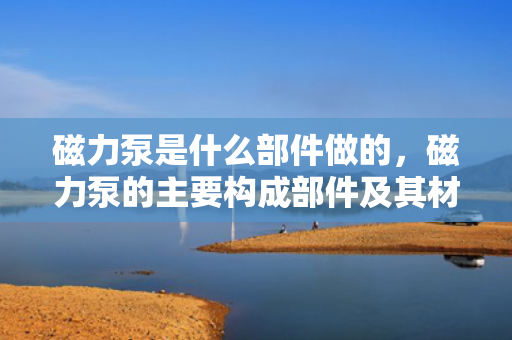 磁力泵是什么部件做的，磁力泵的主要构成部件及其材料解析