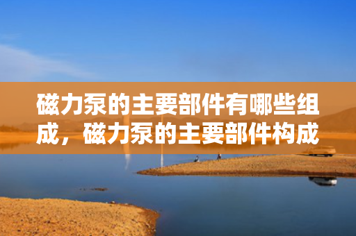 磁力泵的主要部件有哪些组成，磁力泵的主要部件构成详解