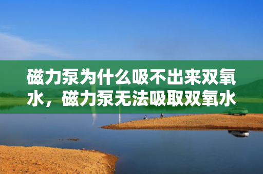 磁力泵为什么吸不出来双氧水，磁力泵无法吸取双氧水的原因解析