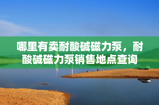 哪里有卖耐酸碱磁力泵，耐酸碱磁力泵销售地点查询