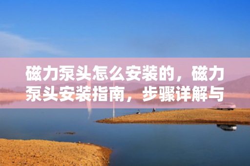 磁力泵头怎么安装的，磁力泵头安装指南，步骤详解与注意事项