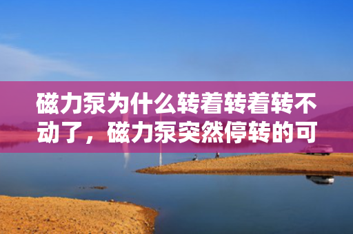 磁力泵为什么转着转着转不动了，磁力泵突然停转的可能原因及解决方法