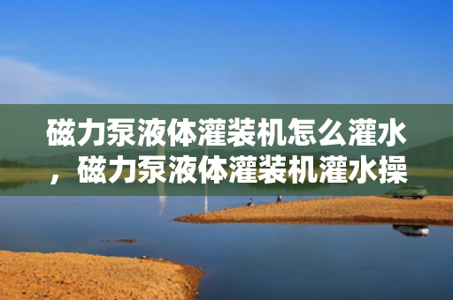 磁力泵液体灌装机怎么灌水，磁力泵液体灌装机灌水操作指南