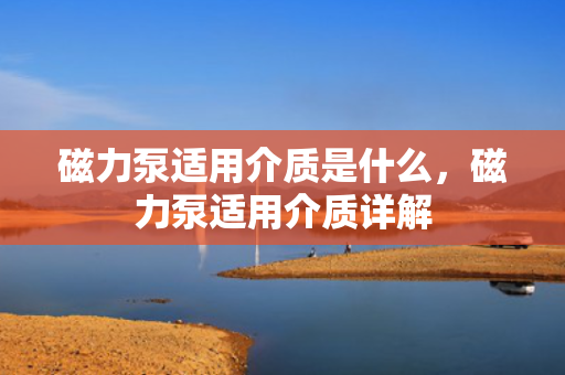 磁力泵适用介质是什么，磁力泵适用介质详解