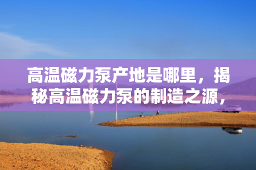 高温磁力泵产地是哪里，揭秘高温磁力泵的制造之源，产地详解