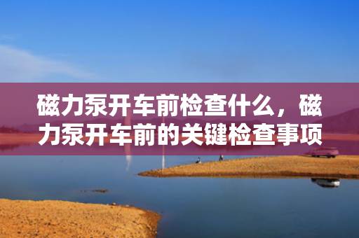 磁力泵开车前检查什么，磁力泵开车前的关键检查事项