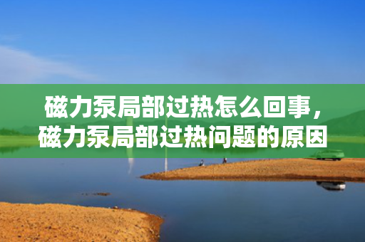 磁力泵局部过热怎么回事，磁力泵局部过热问题的原因及解决方法