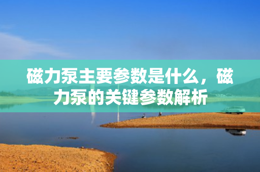 磁力泵主要参数是什么，磁力泵的关键参数解析