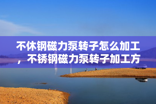 不休钢磁力泵转子怎么加工，不锈钢磁力泵转子加工方法详解