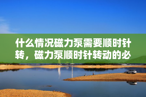 什么情况磁力泵需要顺时针转，磁力泵顺时针转动的必要条件与情况解析