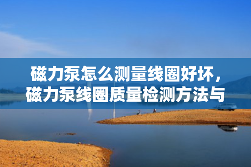 磁力泵怎么测量线圈好坏，磁力泵线圈质量检测方法与步骤