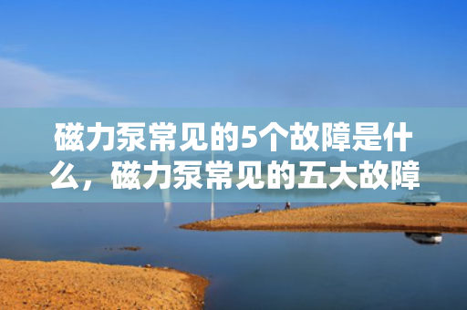 磁力泵常见的5个故障是什么，磁力泵常见的五大故障解析