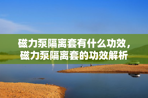 磁力泵隔离套有什么功效，磁力泵隔离套的功效解析