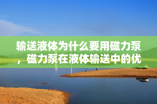 输送液体为什么要用磁力泵，磁力泵在液体输送中的优势，为何成为首选？