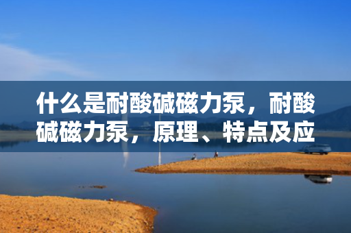什么是耐酸碱磁力泵，耐酸碱磁力泵，原理、特点及应用概述
