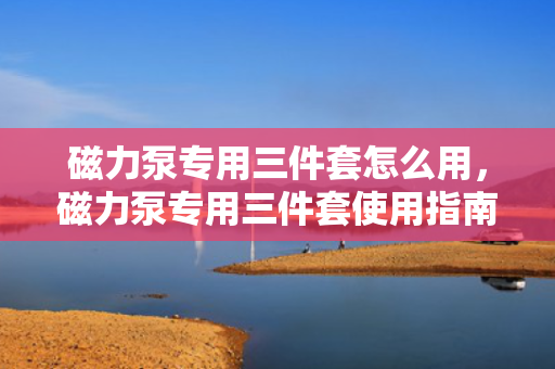 磁力泵专用三件套怎么用，磁力泵专用三件套使用指南