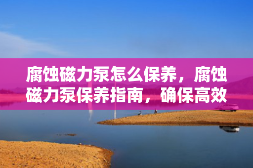 腐蚀磁力泵怎么保养，腐蚀磁力泵保养指南，确保高效运转与延长使用寿命