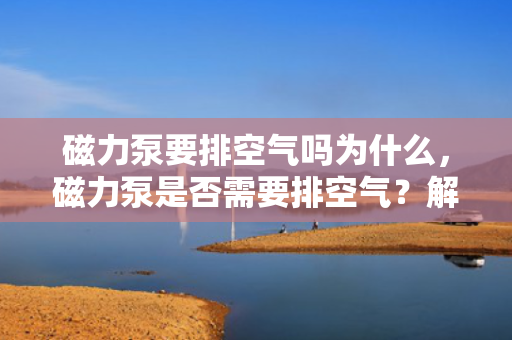 磁力泵要排空气吗为什么，磁力泵是否需要排空气？解析磁力泵的工作原理与排气需求