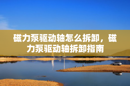 磁力泵驱动轴怎么拆卸，磁力泵驱动轴拆卸指南