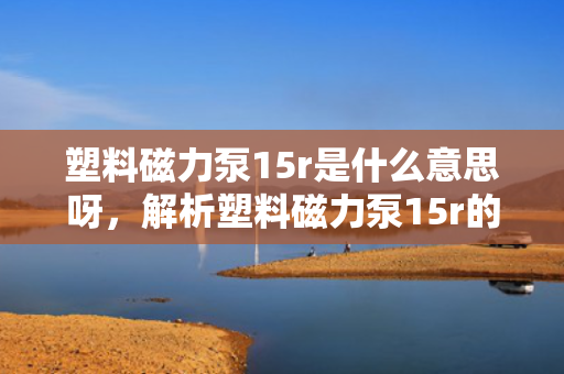 塑料磁力泵15r是什么意思呀，解析塑料磁力泵15r的含义与特点