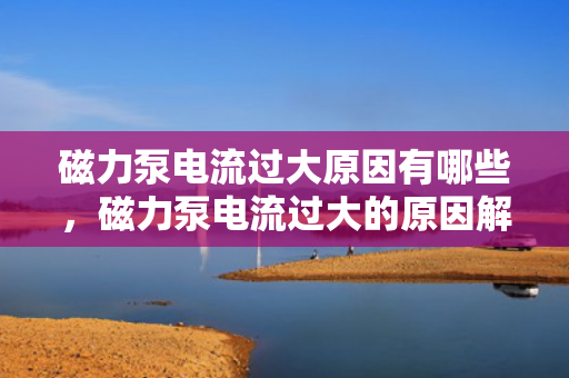 磁力泵电流过大原因有哪些，磁力泵电流过大的原因解析