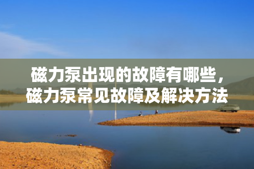 磁力泵出现的故障有哪些，磁力泵常见故障及解决方法