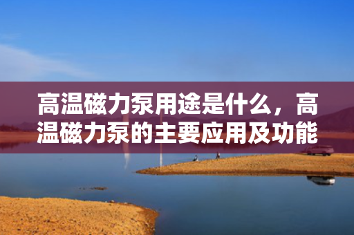 高温磁力泵用途是什么，高温磁力泵的主要应用及功能解析