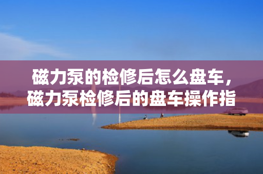 磁力泵的检修后怎么盘车，磁力泵检修后的盘车操作指南