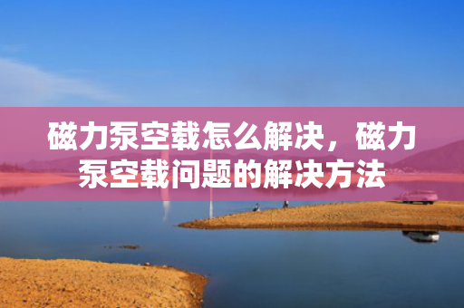 磁力泵空载怎么解决，磁力泵空载问题的解决方法