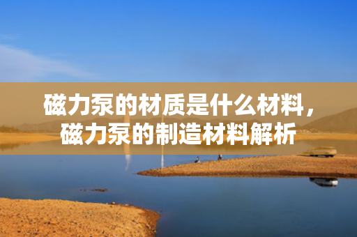 磁力泵的材质是什么材料，磁力泵的制造材料解析