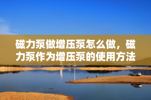 磁力泵做增压泵怎么做，磁力泵作为增压泵的使用方法与步骤