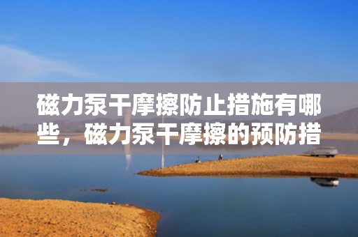 磁力泵干摩擦防止措施有哪些，磁力泵干摩擦的预防措施详解