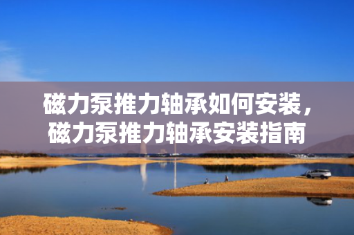 磁力泵推力轴承如何安装，磁力泵推力轴承安装指南