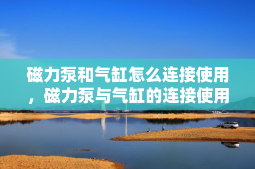 磁力泵和气缸怎么连接使用，磁力泵与气缸的连接使用指南