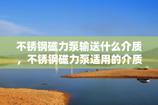 不锈钢磁力泵输送什么介质，不锈钢磁力泵适用的介质输送类型