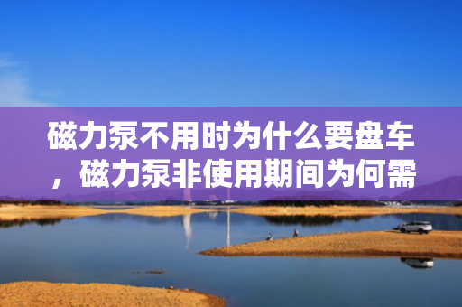 磁力泵不用时为什么要盘车，磁力泵非使用期间为何需要盘车操作