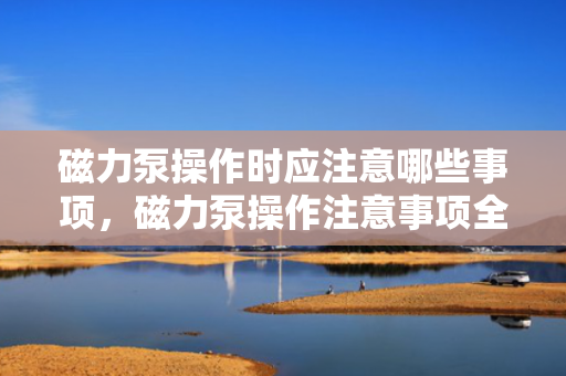 磁力泵操作时应注意哪些事项，磁力泵操作注意事项全解析