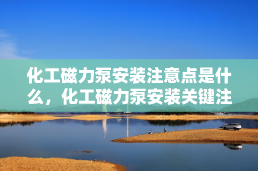 化工磁力泵安装注意点是什么，化工磁力泵安装关键注意事项