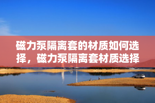 磁力泵隔离套的材质如何选择，磁力泵隔离套材质选择指南