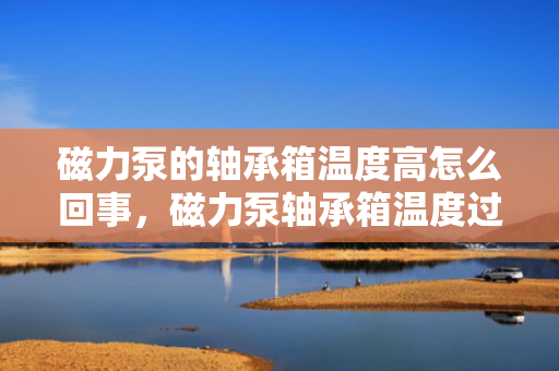 磁力泵的轴承箱温度高怎么回事，磁力泵轴承箱温度过高的原因及解决方法