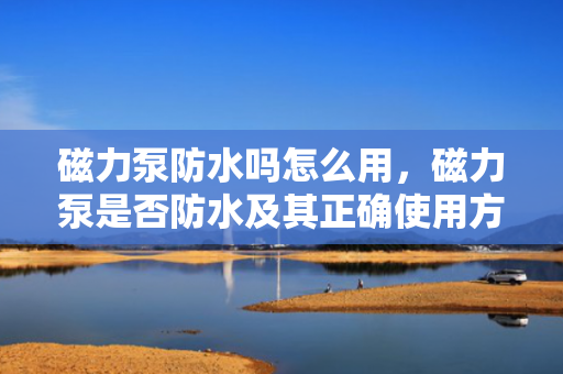 磁力泵防水吗怎么用，磁力泵是否防水及其正确使用方法