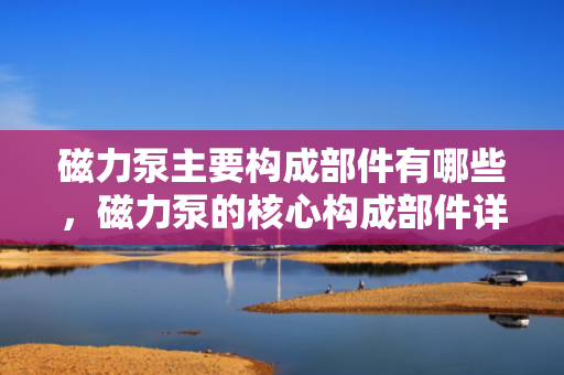 磁力泵主要构成部件有哪些，磁力泵的核心构成部件详解