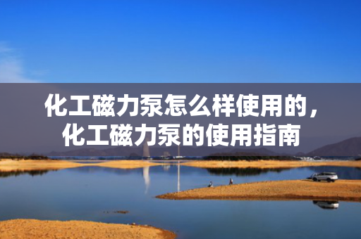 化工磁力泵怎么样使用的，化工磁力泵的使用指南