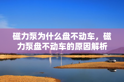 磁力泵为什么盘不动车，磁力泵盘不动车的原因解析